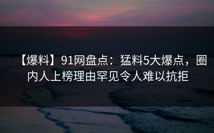 【爆料】91网盘点：猛料5大爆点，圈内人上榜理由罕见令人难以抗拒