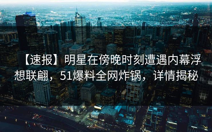 【速报】明星在傍晚时刻遭遇内幕浮想联翩，51爆料全网炸锅，详情揭秘