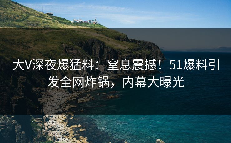 大V深夜爆猛料：窒息震撼！51爆料引发全网炸锅，内幕大曝光