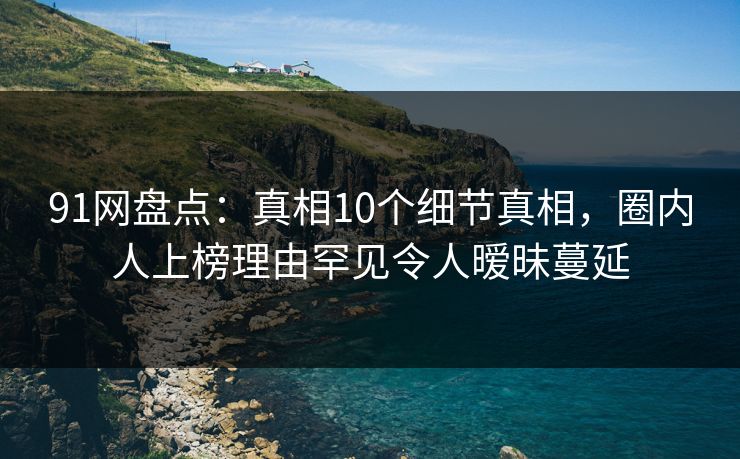 91网盘点：真相10个细节真相，圈内人上榜理由罕见令人暧昧蔓延