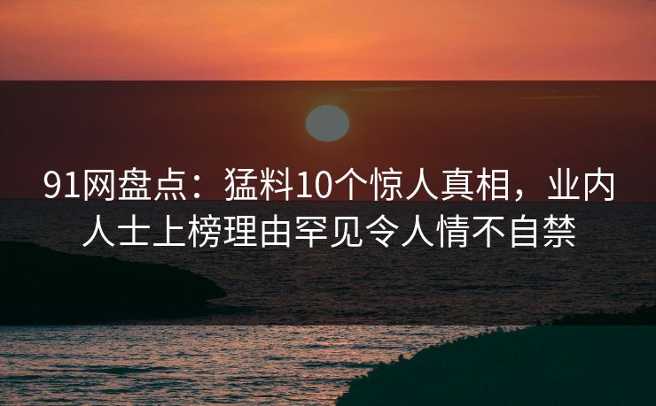 91网盘点：猛料10个惊人真相，业内人士上榜理由罕见令人情不自禁