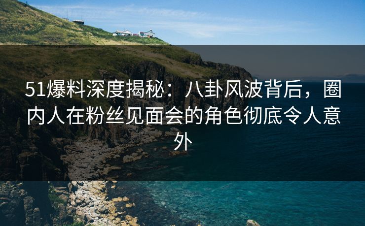 51爆料深度揭秘：八卦风波背后，圈内人在粉丝见面会的角色彻底令人意外