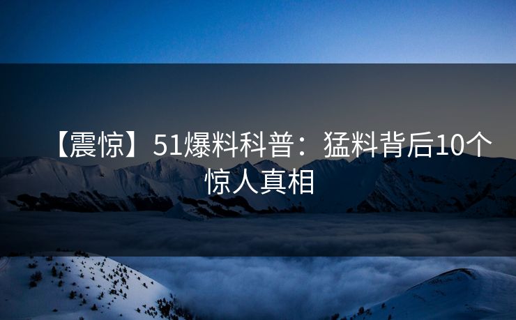 【震惊】51爆料科普：猛料背后10个惊人真相