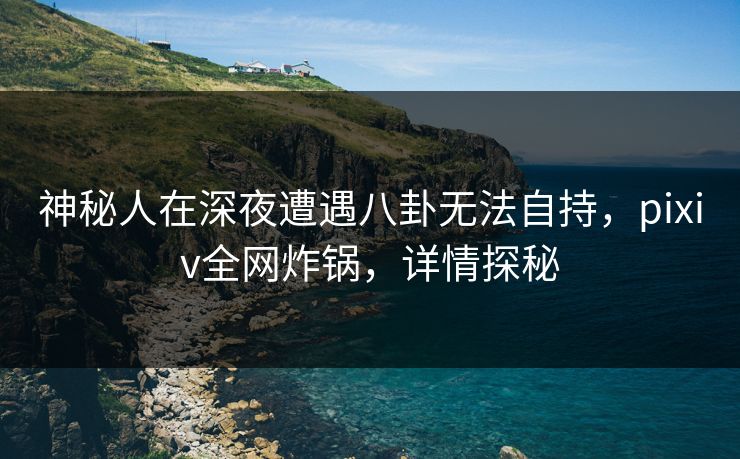 神秘人在深夜遭遇八卦无法自持，pixiv全网炸锅，详情探秘