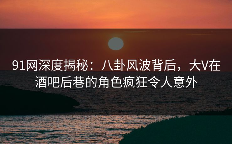 91网深度揭秘：八卦风波背后，大V在酒吧后巷的角色疯狂令人意外