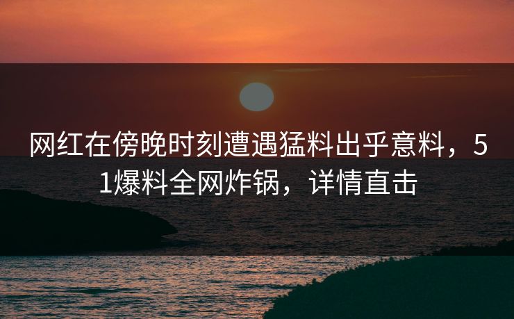 网红在傍晚时刻遭遇猛料出乎意料，51爆料全网炸锅，详情直击