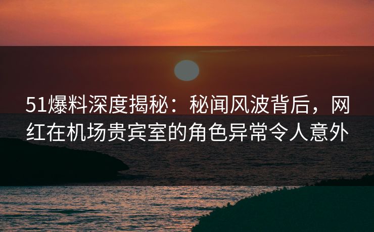 51爆料深度揭秘：秘闻风波背后，网红在机场贵宾室的角色异常令人意外