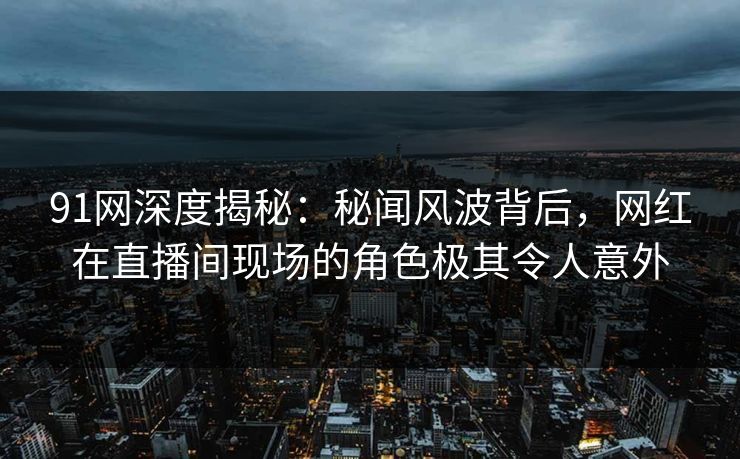 91网深度揭秘：秘闻风波背后，网红在直播间现场的角色极其令人意外