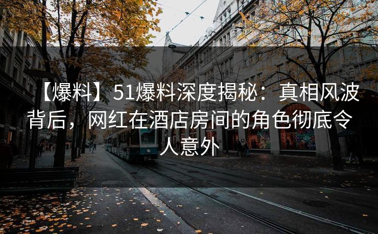 【爆料】51爆料深度揭秘：真相风波背后，网红在酒店房间的角色彻底令人意外