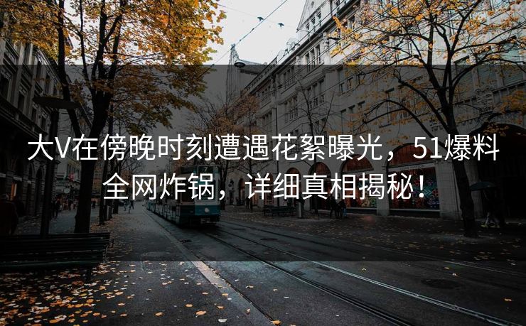 大V在傍晚时刻遭遇花絮曝光，51爆料全网炸锅，详细真相揭秘！