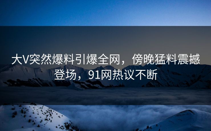 大V突然爆料引爆全网，傍晚猛料震撼登场，91网热议不断