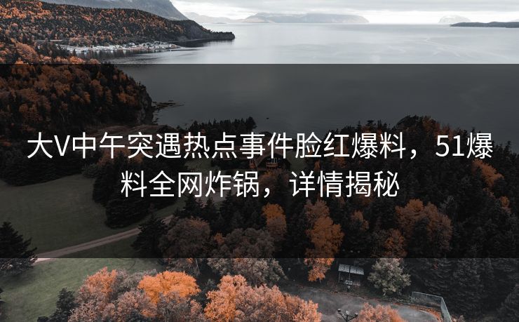 大V中午突遇热点事件脸红爆料，51爆料全网炸锅，详情揭秘