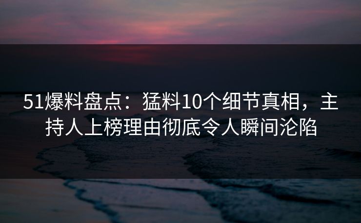 51爆料盘点：猛料10个细节真相，主持人上榜理由彻底令人瞬间沦陷