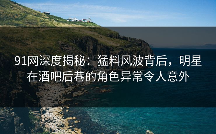 91网深度揭秘：猛料风波背后，明星在酒吧后巷的角色异常令人意外