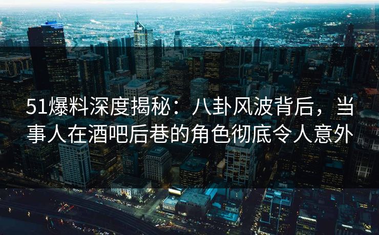 51爆料深度揭秘：八卦风波背后，当事人在酒吧后巷的角色彻底令人意外