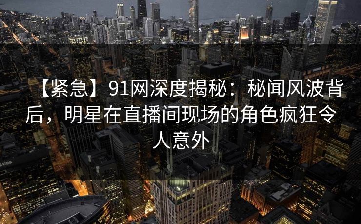 【紧急】91网深度揭秘：秘闻风波背后，明星在直播间现场的角色疯狂令人意外