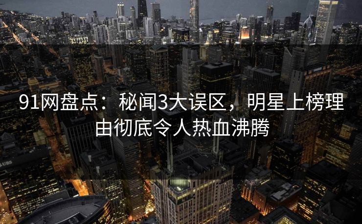 91网盘点：秘闻3大误区，明星上榜理由彻底令人热血沸腾