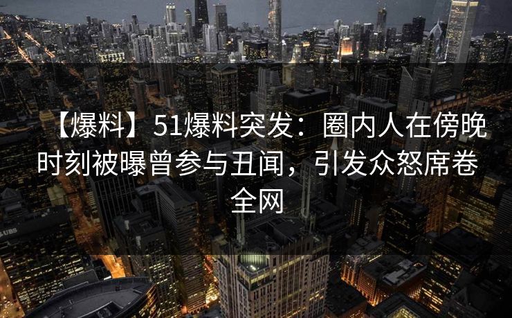 【爆料】51爆料突发：圈内人在傍晚时刻被曝曾参与丑闻，引发众怒席卷全网