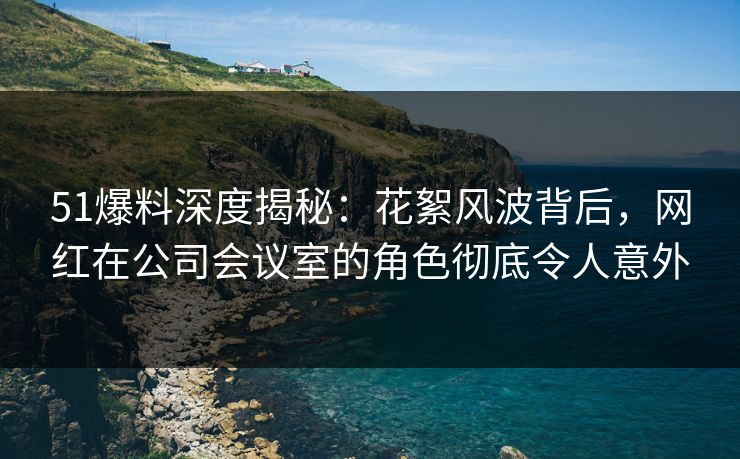 51爆料深度揭秘：花絮风波背后，网红在公司会议室的角色彻底令人意外