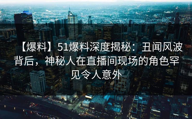 【爆料】51爆料深度揭秘：丑闻风波背后，神秘人在直播间现场的角色罕见令人意外