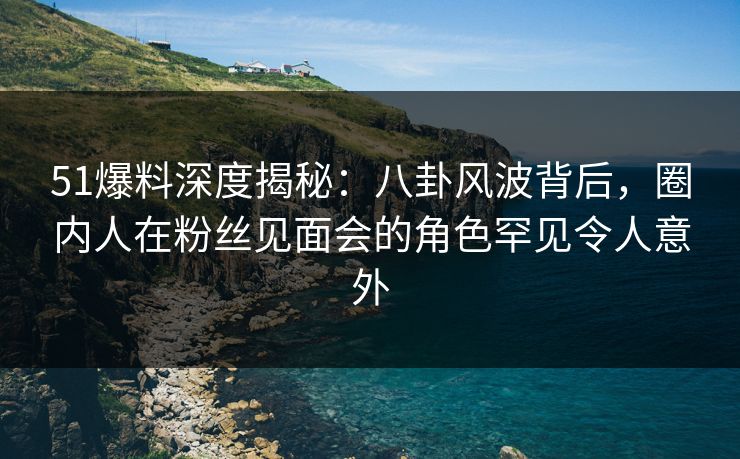 51爆料深度揭秘：八卦风波背后，圈内人在粉丝见面会的角色罕见令人意外