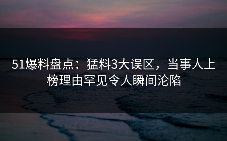 51爆料盘点：猛料3大误区，当事人上榜理由罕见令人瞬间沦陷