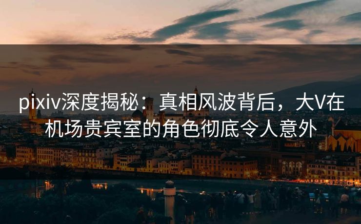 pixiv深度揭秘：真相风波背后，大V在机场贵宾室的角色彻底令人意外