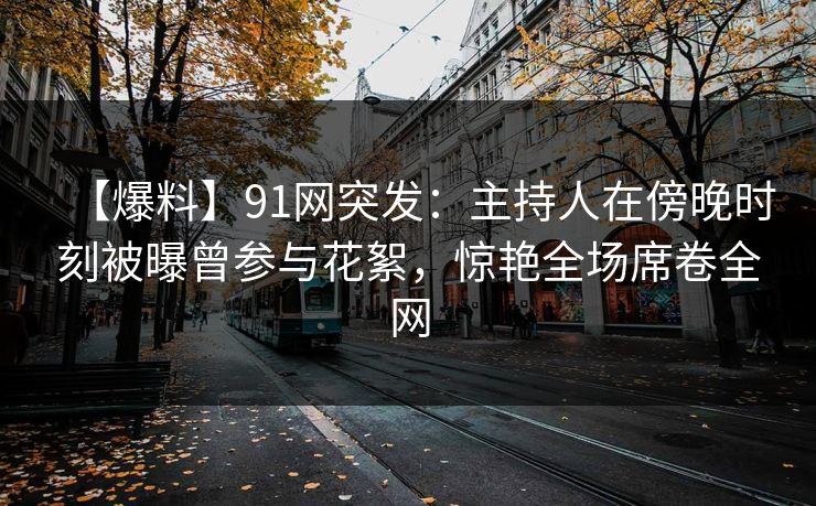 【爆料】91网突发：主持人在傍晚时刻被曝曾参与花絮，惊艳全场席卷全网