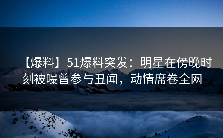【爆料】51爆料突发：明星在傍晚时刻被曝曾参与丑闻，动情席卷全网