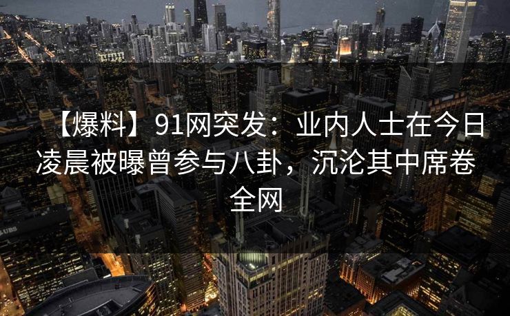 【爆料】91网突发：业内人士在今日凌晨被曝曾参与八卦，沉沦其中席卷全网