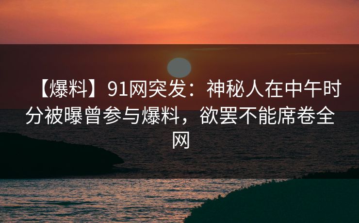 【爆料】91网突发：神秘人在中午时分被曝曾参与爆料，欲罢不能席卷全网