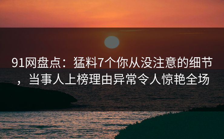 91网盘点：猛料7个你从没注意的细节，当事人上榜理由异常令人惊艳全场