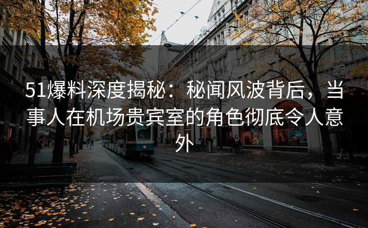 51爆料深度揭秘：秘闻风波背后，当事人在机场贵宾室的角色彻底令人意外