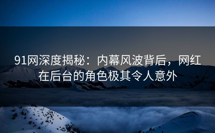 91网深度揭秘：内幕风波背后，网红在后台的角色极其令人意外
