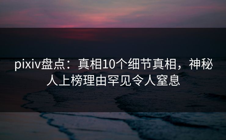 pixiv盘点：真相10个细节真相，神秘人上榜理由罕见令人窒息