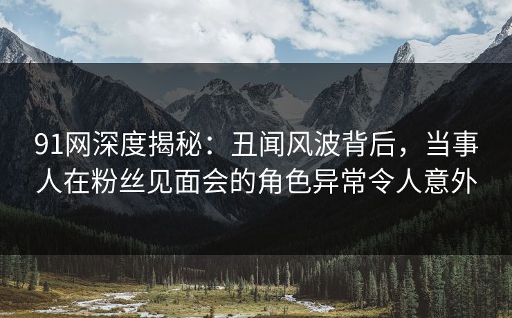 91网深度揭秘：丑闻风波背后，当事人在粉丝见面会的角色异常令人意外