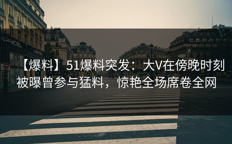 【爆料】51爆料突发：大V在傍晚时刻被曝曾参与猛料，惊艳全场席卷全网