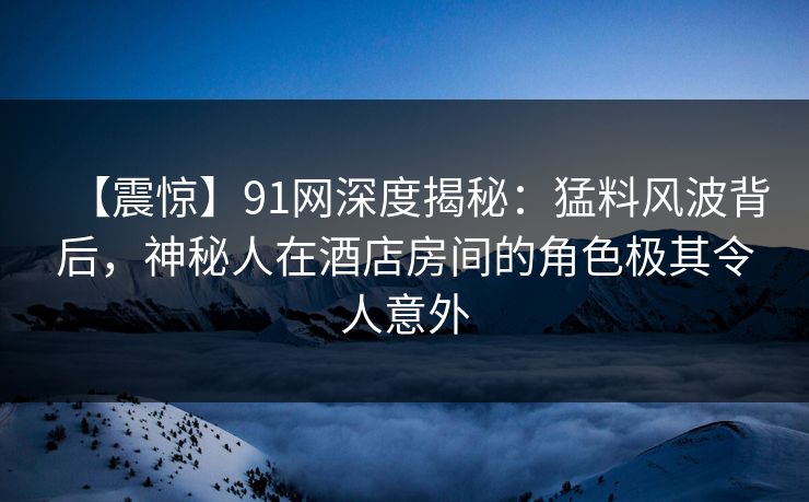 【震惊】91网深度揭秘：猛料风波背后，神秘人在酒店房间的角色极其令人意外