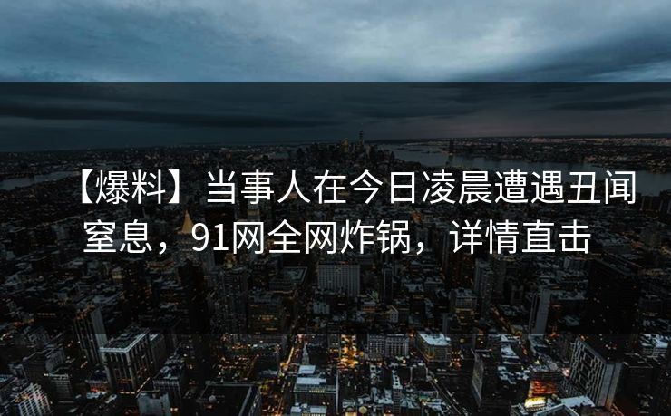 【爆料】当事人在今日凌晨遭遇丑闻窒息，91网全网炸锅，详情直击