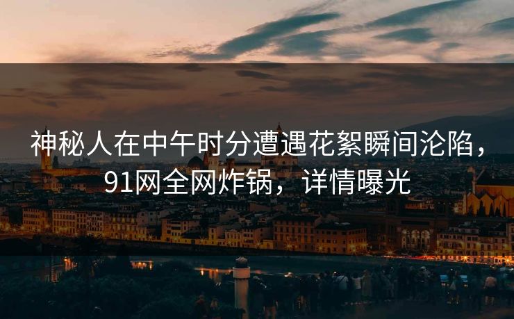 神秘人在中午时分遭遇花絮瞬间沦陷，91网全网炸锅，详情曝光