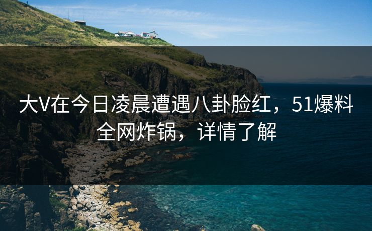 大V在今日凌晨遭遇八卦脸红，51爆料全网炸锅，详情了解