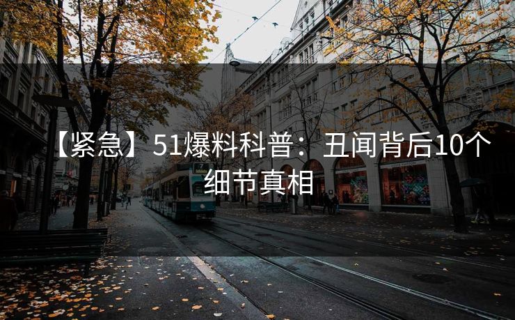 【紧急】51爆料科普：丑闻背后10个细节真相