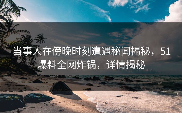 当事人在傍晚时刻遭遇秘闻揭秘，51爆料全网炸锅，详情揭秘