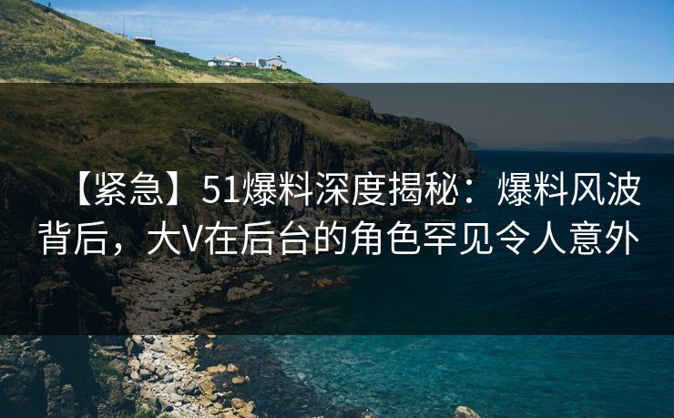【紧急】51爆料深度揭秘：爆料风波背后，大V在后台的角色罕见令人意外