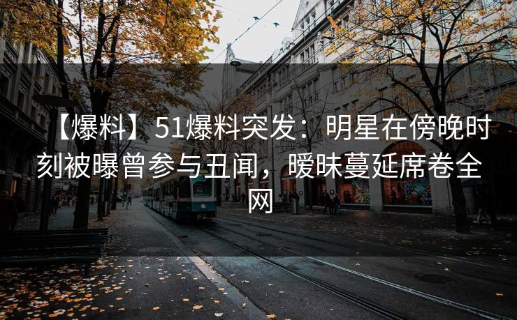 【爆料】51爆料突发：明星在傍晚时刻被曝曾参与丑闻，暧昧蔓延席卷全网