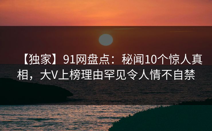 【独家】91网盘点：秘闻10个惊人真相，大V上榜理由罕见令人情不自禁