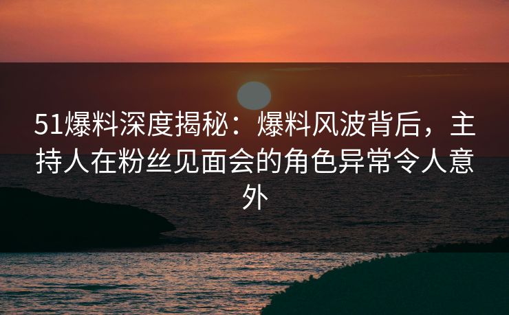 51爆料深度揭秘：爆料风波背后，主持人在粉丝见面会的角色异常令人意外
