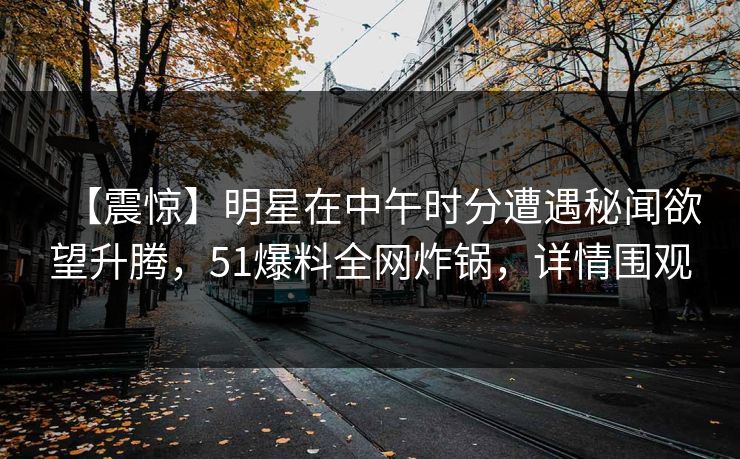 【震惊】明星在中午时分遭遇秘闻欲望升腾，51爆料全网炸锅，详情围观