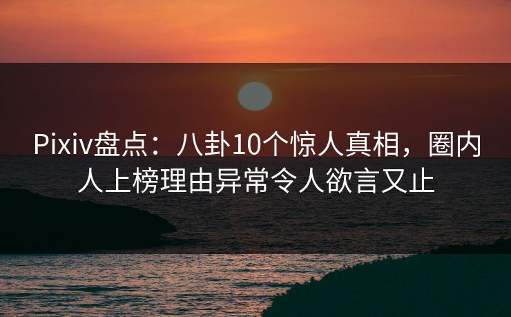 Pixiv盘点：八卦10个惊人真相，圈内人上榜理由异常令人欲言又止