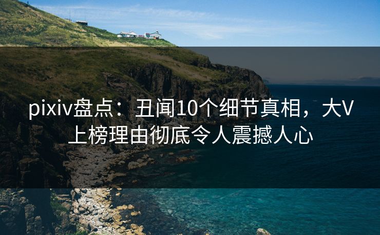 pixiv盘点：丑闻10个细节真相，大V上榜理由彻底令人震撼人心